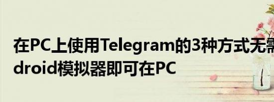 在PC上使用Telegram的3种方式无需任何Android模拟器即可在PC