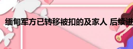 缅甸军方已转移被扣的及家人 后续进展！！