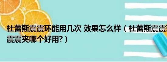 杜蕾斯震震环能用几次 效果怎么样（杜蕾斯震震环和杜蕾斯震震夹哪个好用?）