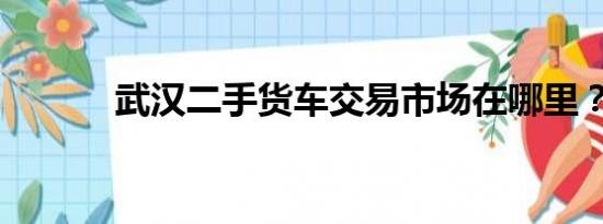 武汉二手货车交易市场在哪里？