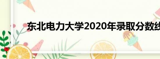 东北电力大学2020年录取分数线