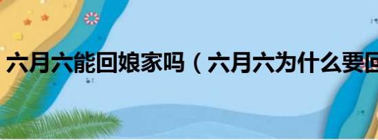 六月六能回娘家吗（六月六为什么要回娘家）