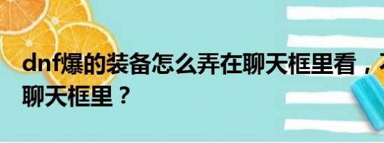 dnf爆的装备怎么弄在聊天框里看，不是发到聊天框里？