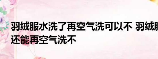 羽绒服水洗了再空气洗可以不 羽绒服水洗了还能再空气洗不