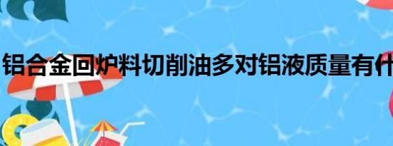 铝合金回炉料切削油多对铝液质量有什么影响