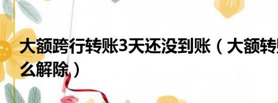 大额跨行转账3天还没到账（大额转账3年怎么解除）