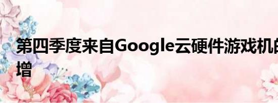 第四季度来自Google云硬件游戏机的收入激增