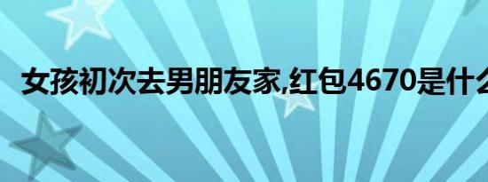 女孩初次去男朋友家,红包4670是什么意思