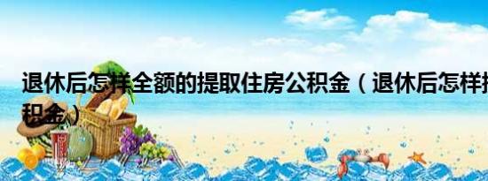 退休后怎样全额的提取住房公积金（退休后怎样提取住房公积金）