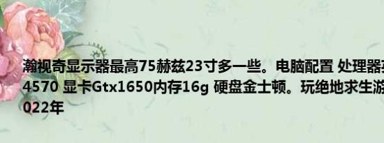 瀚视奇显示器最高75赫兹23寸多一些。电脑配置 处理器英特尔酷睿i5-4570 显卡Gtx1650内存16g 硬盘金士顿。玩绝地求生游戏行不行？  2022年