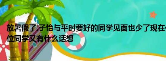 放暑假了,子怡与平时要好的同学见面也少了现在你最想见哪位同学又有什么话想