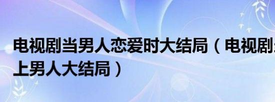 电视剧当男人恋爱时大结局（电视剧当女人爱上男人大结局）