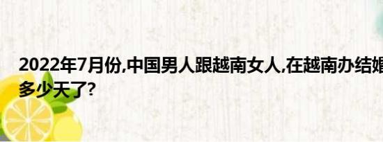 2022年7月份,中国男人跟越南女人,在越南办结婚证,办好要多少天了?