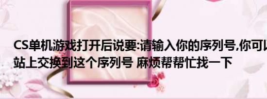 CS单机游戏打开后说要:请输入你的序列号,你可以在奥美网站上交换到这个序列号 麻烦帮帮忙找一下