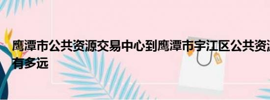 鹰潭市公共资源交易中心到鹰潭市宇江区公共资源交易中心有多远