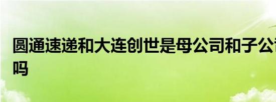 圆通速递和大连创世是母公司和子公司的关系吗