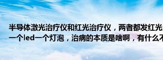 半导体激光治疗仪和红光治疗仪，两者都发红光用于医学，一个led一个灯泡，治病的本质是啥啊，有什么不