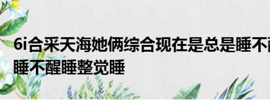 6i合采天海她俩综合现在是总是睡不醒睡不是睡不醒睡整觉睡