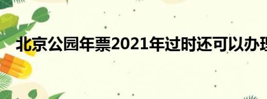 北京公园年票2021年过时还可以办理吗？