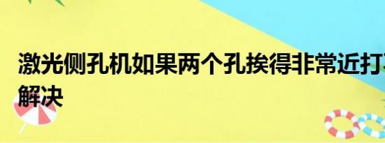 激光侧孔机如果两个孔挨得非常近打不了怎么解决