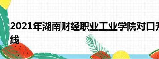 2021年湖南财经职业工业学院对口升学分数线