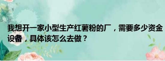 我想开一家小型生产红薯粉的厂，需要多少资金，需要哪些设备，具体该怎么去做？