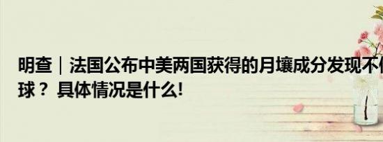 明查｜法国公布中美两国获得的月壤成分发现不像同一个月球？ 具体情况是什么!