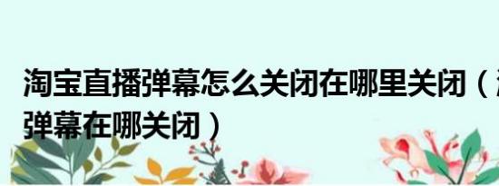 淘宝直播弹幕怎么关闭在哪里关闭（淘宝直播弹幕在哪关闭）