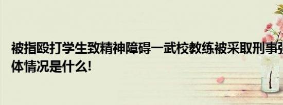 被指殴打学生致精神障碍一武校教练被采取刑事强制措施 具体情况是什么!