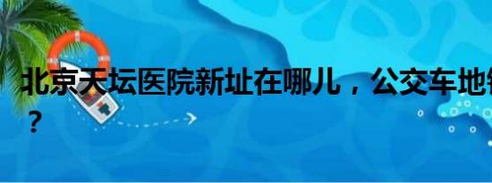 北京天坛医院新址在哪儿，公交车地铁如何坐？