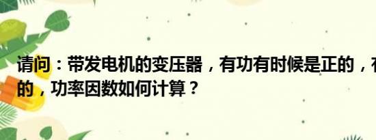 请问：带发电机的变压器，有功有时候是正的，有时候是负的，功率因数如何计算？
