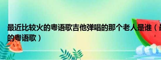 最近比较火的粤语歌吉他弹唱的那个老人是谁（最近比较火的粤语歌）