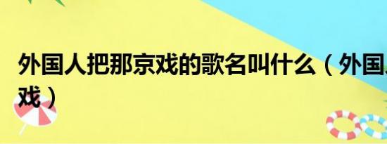 外国人把那京戏的歌名叫什么（外国人把那京戏）