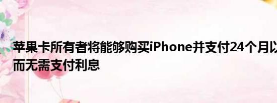 苹果卡所有者将能够购买iPhone并支付24个月以上的利息 而无需支付利息