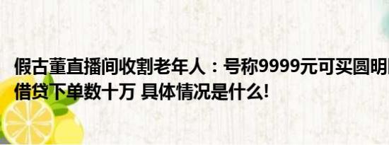 假古董直播间收割老年人：号称9999元可买圆明园马首老人借贷下单数十万 具体情况是什么!