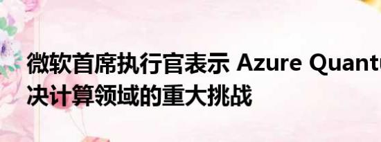 微软首席执行官表示 Azure Quantum将解决计算领域的重大挑战