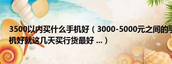 3500以内买什么手机好（3000-5000元之间的手机什么手机好就这几天买行货最好 ...）