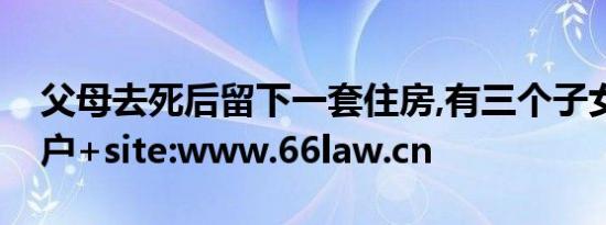 父母去死后留下一套住房,有三个子女怎样过户+site:www.66law.cn