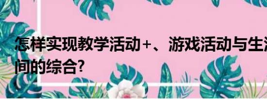 怎样实现教学活动+、游戏活动与生活活动之间的综合?