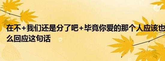 在不+我们还是分了吧+毕竟你爱的那个人应该也不是我+怎么回应这句话