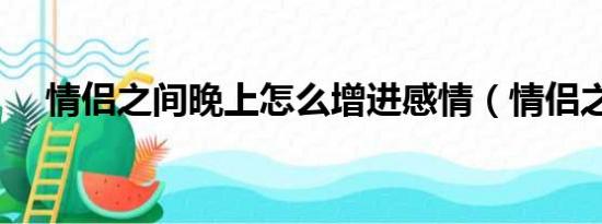 情侣之间晚上怎么增进感情（情侣之间）