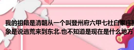 我的祖籍是清朝从一个叫登州府六甲七社白家庄搬出来的 好象是说逃荒来到东北.也不知道是现在是什么地方