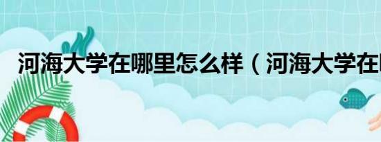 河海大学在哪里怎么样（河海大学在哪里）