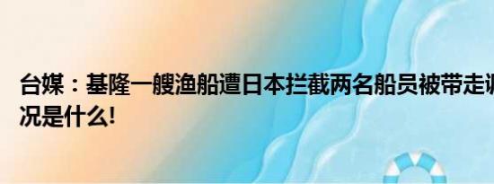 台媒：基隆一艘渔船遭日本拦截两名船员被带走调查 具体情况是什么!