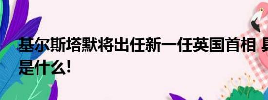 基尔斯塔默将出任新一任英国首相 具体情况是什么!