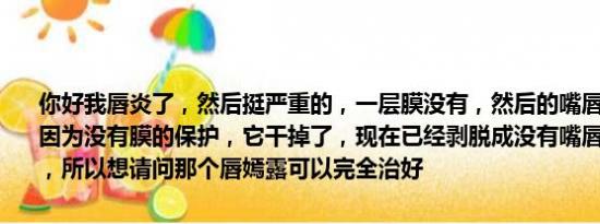 你好我唇炎了，然后挺严重的，一层膜没有，然后的嘴唇皮肤也没有，因为没有膜的保护，它干掉了，现在已经剥脱成没有嘴唇皮肤那个样子，所以想请问那个唇嫣露可以完全治好