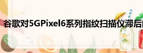 谷歌对5GPixel6系列指纹扫描仪滞后的解释