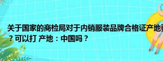 关于国家的商检局对于内销服装品牌合格证产地要求是什么？可以打 产地：中国吗？