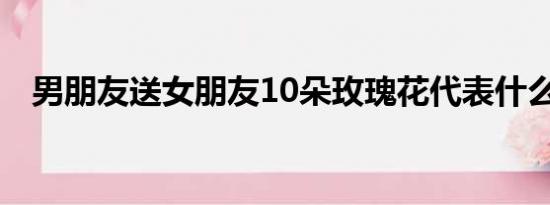 男朋友送女朋友10朵玫瑰花代表什么意思