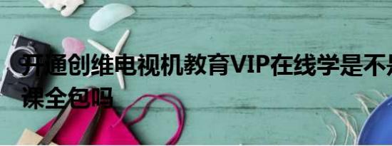 开通创维电视机教育VIP在线学是不是全年级课全包吗